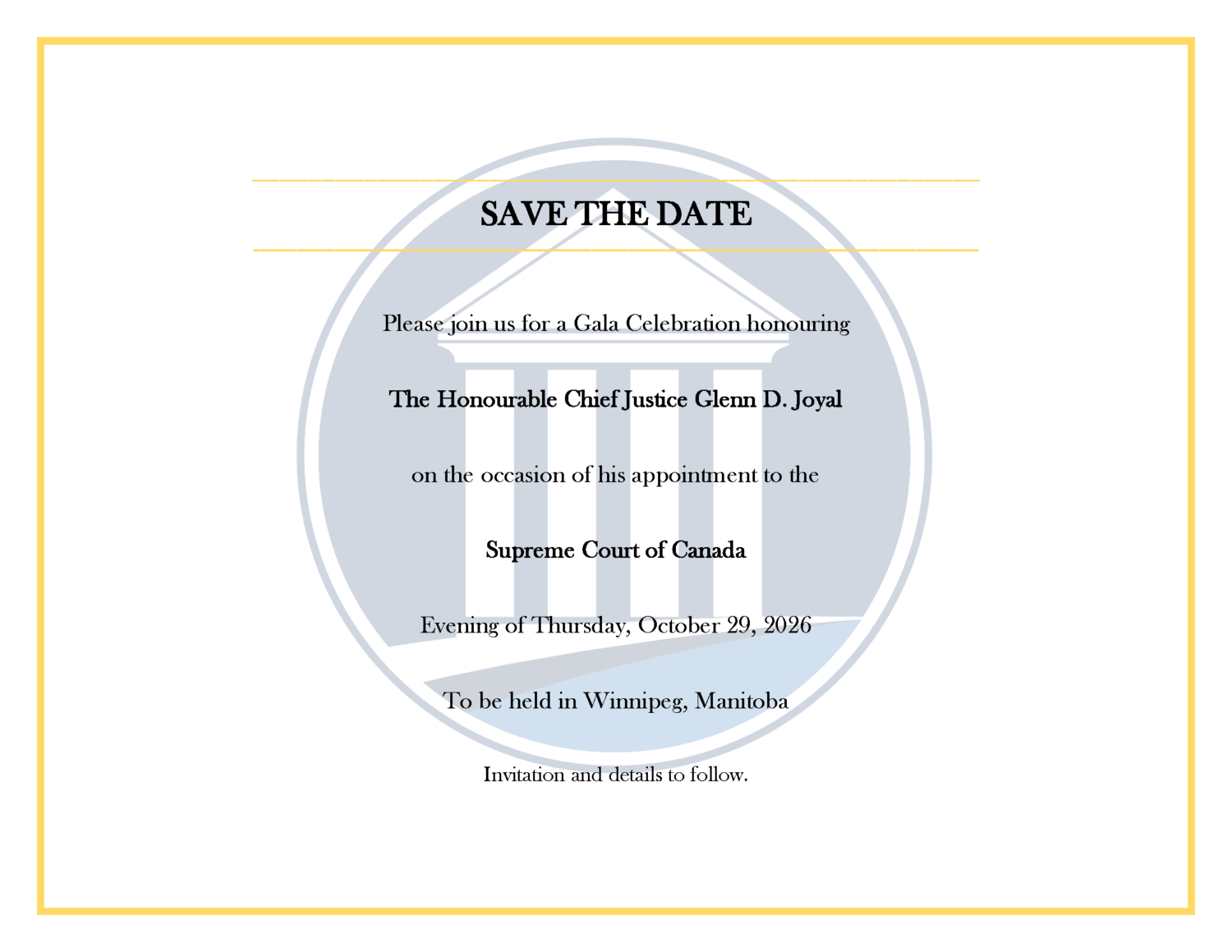 SAVE THE DATE Please join us for a Gala Celebration honouring The Honourable Chief Justice Glenn D. Joyal on the occasion of his appointment to the Supreme Court of Canada Evening of Thursday, October 29, 2026 To be held in Winnipeg, Manitoba Invitation and details to follow.